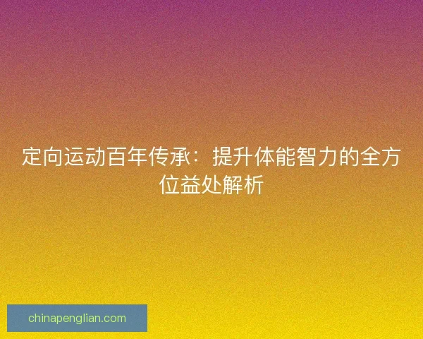 定向运动百年传承：提升体能智力的全方位益处解析