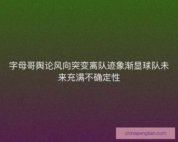 字母哥舆论风向突变离队迹象渐显球队未来充满不确定性