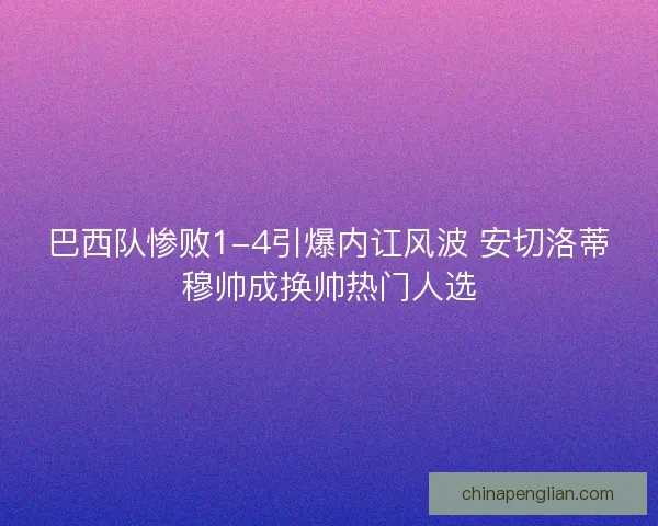 巴西队惨败1-4引爆内讧风波 安切洛蒂穆帅成换帅热门人选