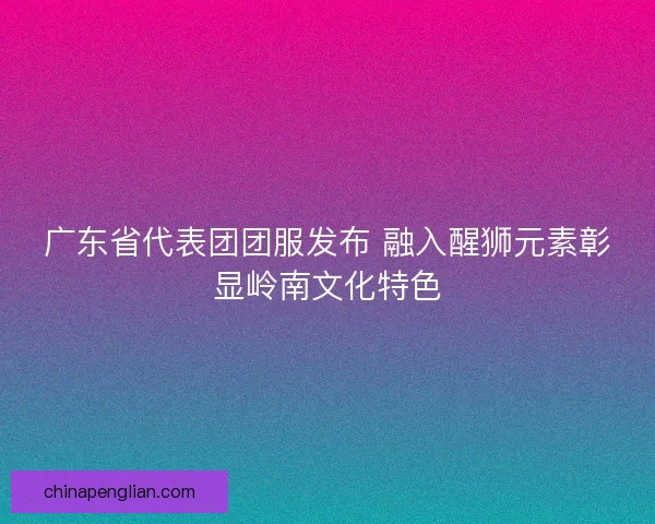 广东省代表团团服发布 融入醒狮元素彰显岭南文化特色