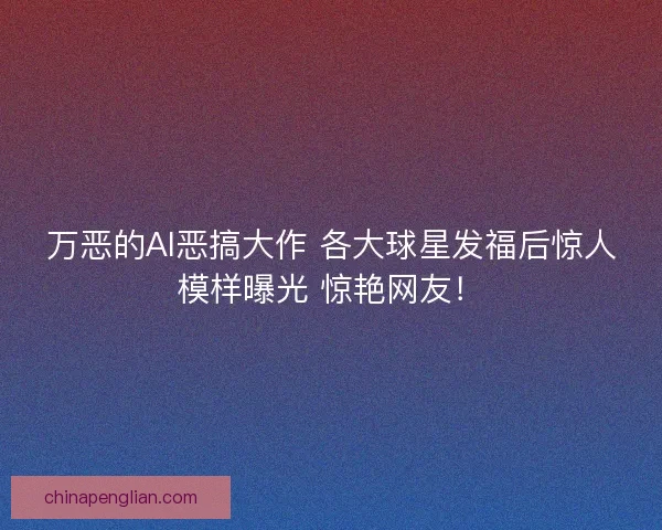 万恶的AI恶搞大作 各大球星发福后惊人模样曝光 惊艳网友！