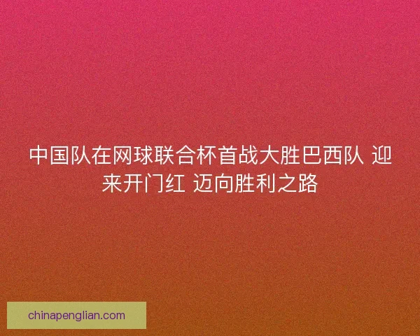 中国队在网球联合杯首战大胜巴西队 迎来开门红 迈向胜利之路