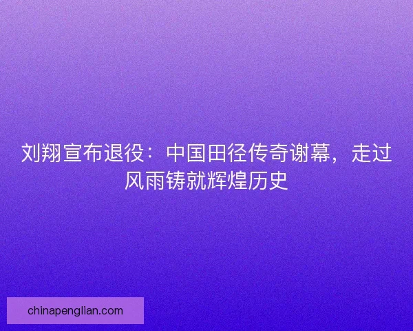 刘翔宣布退役：中国田径传奇谢幕，走过风雨铸就辉煌历史