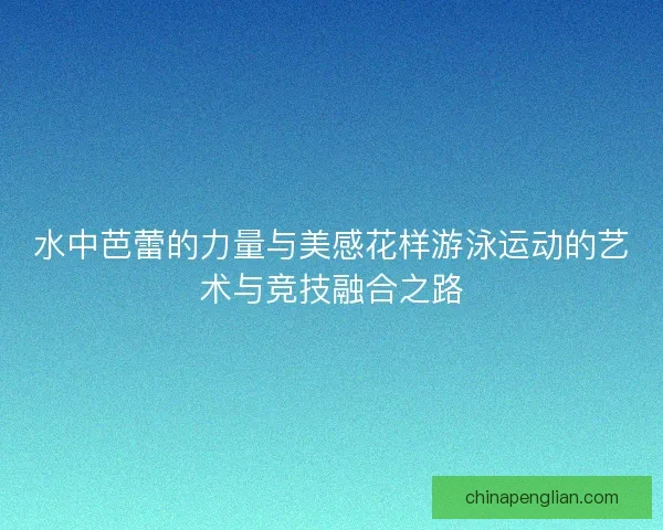 水中芭蕾的力量与美感花样游泳运动的艺术与竞技融合之路
