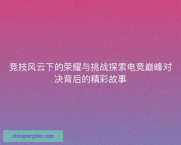 竞技风云下的荣耀与挑战探索电竞巅峰对决背后的精彩故事